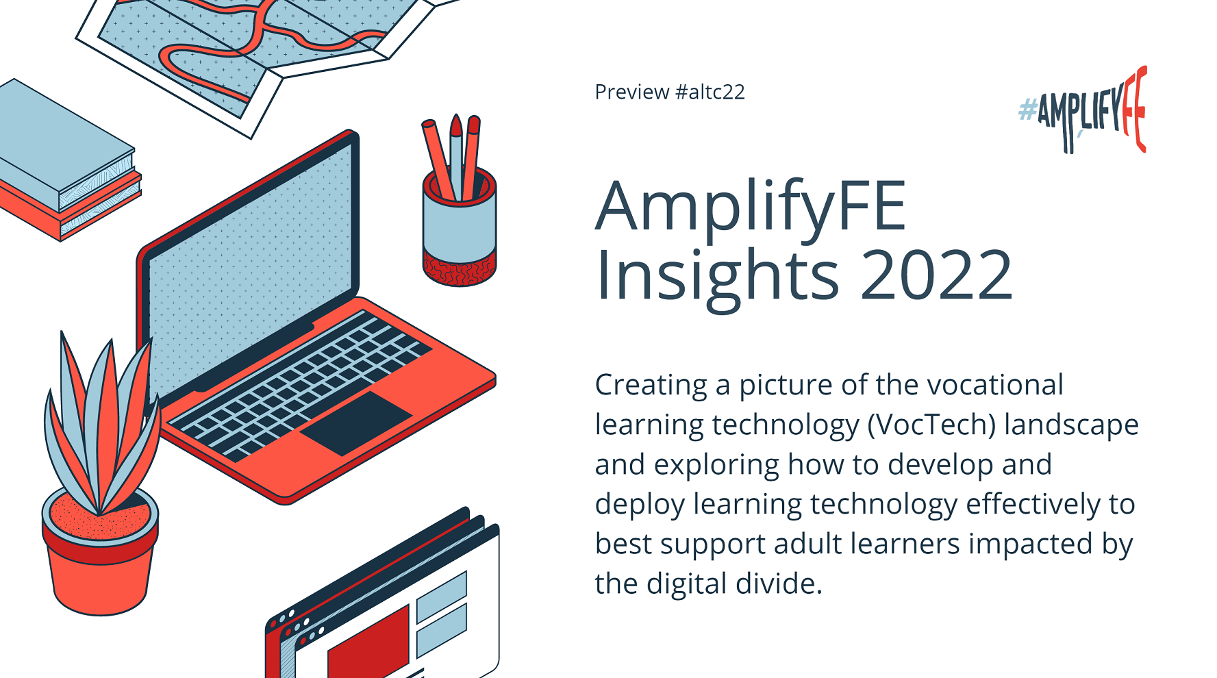 Screenshot of the presentation to the ALT Annual conference 2022 summarising main outcomes of #AmplifyFE research.
Text: AmplifyFE Insights 2022, creating a picture of the vocational learning landscape and exploring how to deploy and develop learning technology effectively to best support adult learners impacted by the digital divide.
Image: Laptop open on a desk with a plant and pot of pends beside it.
