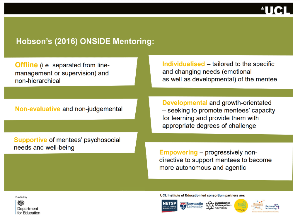 Overview of Hobson's (2016) ONSIDE Mentoring Model highlighting key aspects of mentoring being:
Off-line (i.e., separated from line-management or supervision) and non-hierarchical
Non-evaluative and non-judgemental
Supportive of mentees’ psychosocial needs and well-being
Individualised — tailored to the specific and changing needs (emotional as well as developmental) of the mentee
Developmental and growth-oriented — seeking to promote mentees’ learning and provide them with appropriate degrees of challenge
Empowering — progressively non-directive to support mentees to become more autonomous and agentic


