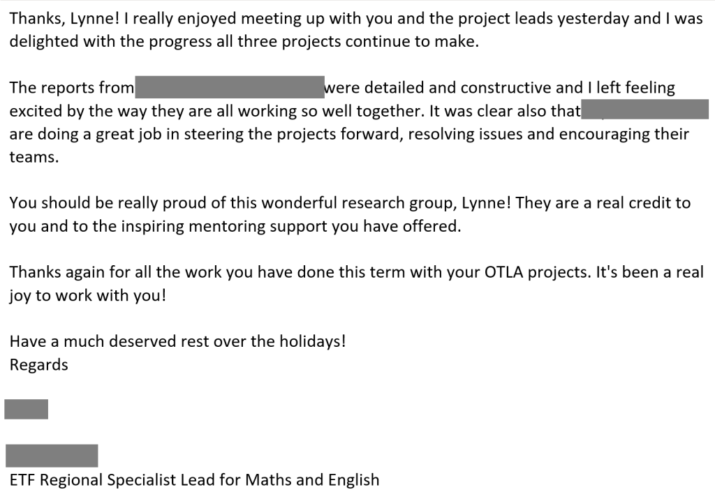 Email communication from ETF Regional Specialist Lead providing feedback on my mentoring practice and use of technology. Text, with XXX inserted where names are reacted for confidentiality, reads:

Thanks, Lynne! I really enjoyed meeting up with you and the project leads yesterday and I was delighted with the progress all three projects continue to make. The reports from XXX were detailed and constructive and I left feeling excited by the way they are all working so well together. It was clear also that XXX are doing a great job in steering the projects forward, resolving issues and encouraging their teams. You should be really proud of this wonderful research group, Lynne! They are a real credit to you and to the inspiring mentoring support you have offered.

Thanks again for all the work you have done this term with your OTLA projects. It's been a real joy to work with you!

Have a much deserved rest over the holidays!

regards
XXX

XXX
ETF Regional Specialist Lead for Maths and English