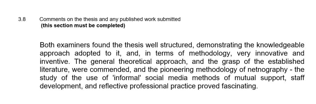 Excerpt from PhD viva examiners' report with text:
Both examiners found the thesis well structured, demonstrating the knowledgeable approach adopted to it, and, in terms of methodology, very innovative and inventive. The general theoretical approach, and the grasp of the established literature, were commended, and the pioneering methodology of netnography - the study of the use of 'informal' social media methods of mutual support, staff development, and reflective professional practice proved fascinating.