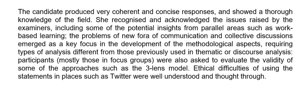 Second excerpt from PhD examiners' report with text:

The candidate produced very coherent and concise responses, and showed a thorough knowledge of the field. She recognised and acknowledged the issues raised by the examiners, including some of the potential insights from parallel areas such as work-based learning; the problems of new fora of communication and collective discussions emerged as a key focus in the development of the methodological aspects, requiring  types of analysis different from those previously used in thematic or discourse analysis: participants (mostly those in focus groups) were also asked to evaluate the validity of some of the approaches such as the 3-lens model. Ethical difficulties of using the statements in places such as Twitter were well understood and thought through.